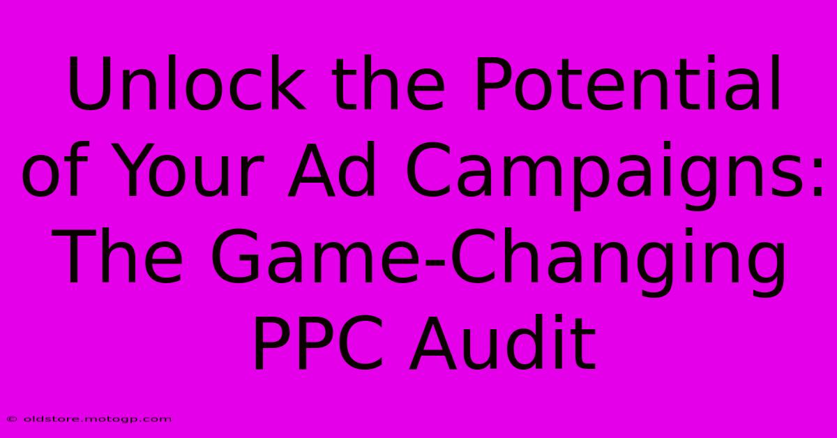 Unlock The Potential Of Your Ad Campaigns: The Game-Changing PPC Audit