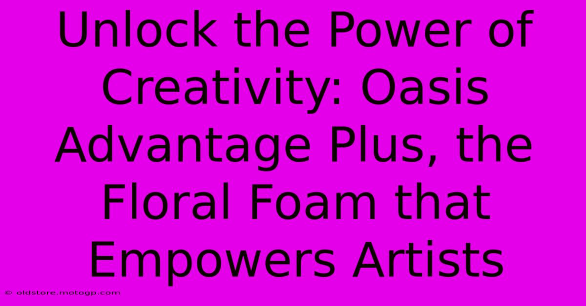 Unlock The Power Of Creativity: Oasis Advantage Plus, The Floral Foam That Empowers Artists