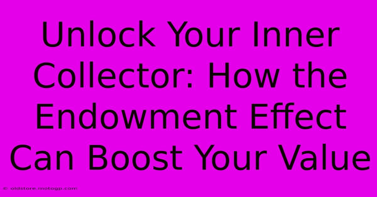 Unlock Your Inner Collector: How The Endowment Effect Can Boost Your Value