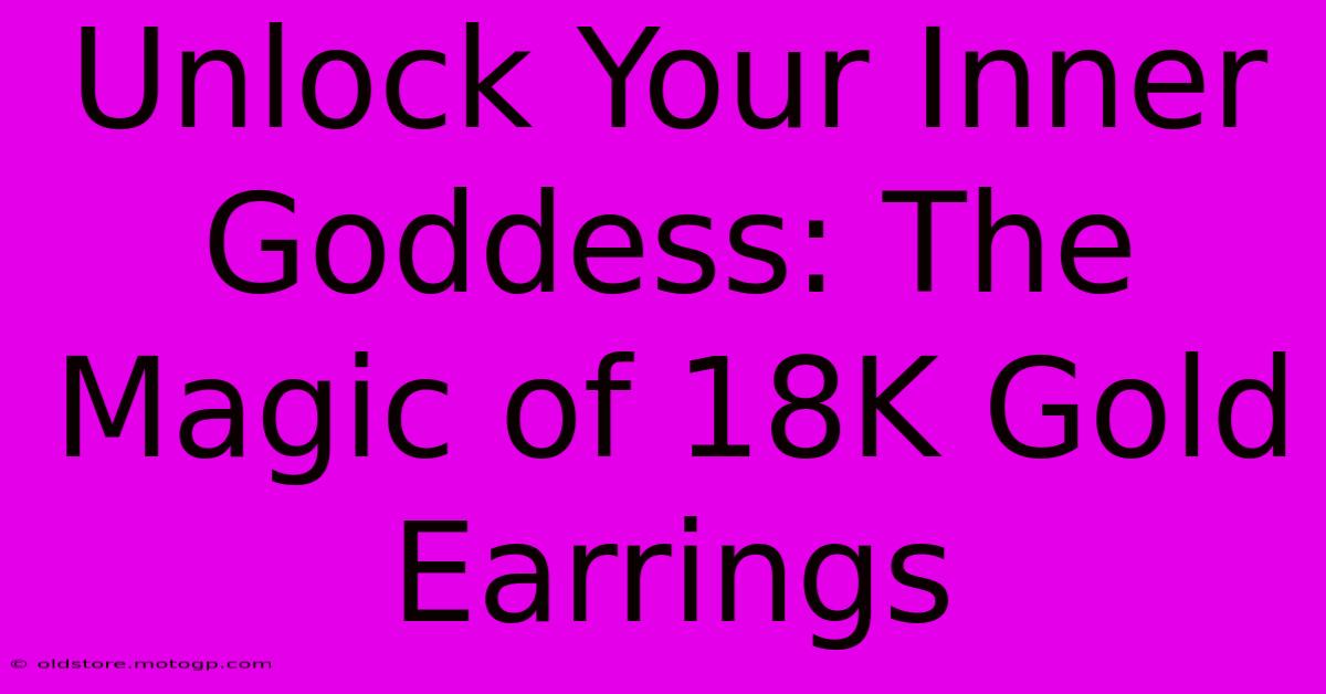 Unlock Your Inner Goddess: The Magic Of 18K Gold Earrings