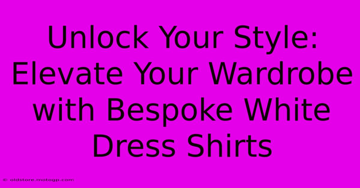 Unlock Your Style: Elevate Your Wardrobe With Bespoke White Dress Shirts