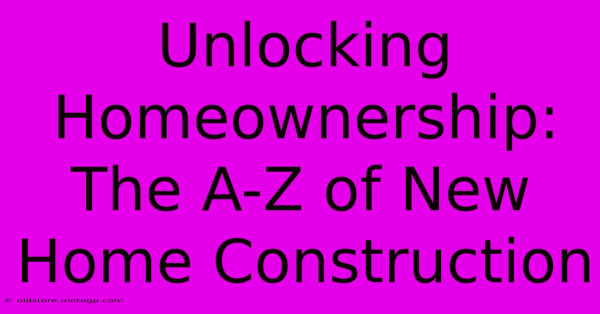 Unlocking Homeownership: The A-Z Of New Home Construction