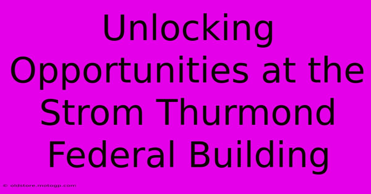 Unlocking Opportunities At The Strom Thurmond Federal Building