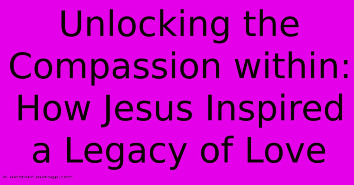 Unlocking The Compassion Within: How Jesus Inspired A Legacy Of Love