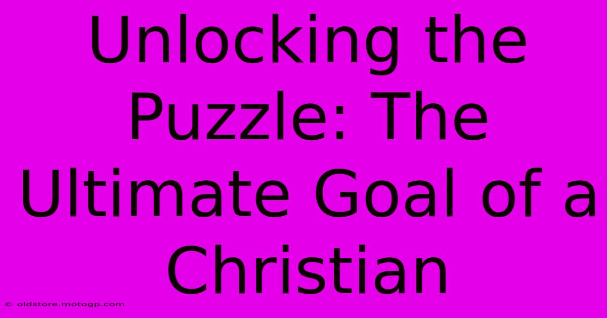 Unlocking The Puzzle: The Ultimate Goal Of A Christian