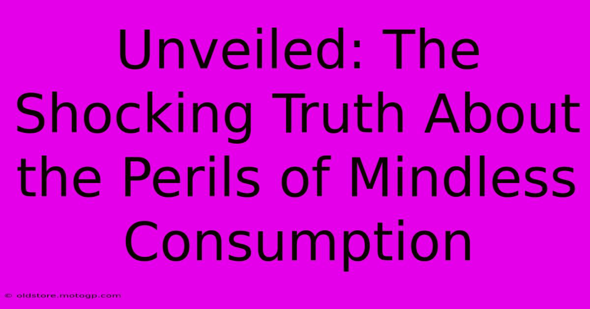 Unveiled: The Shocking Truth About The Perils Of Mindless Consumption