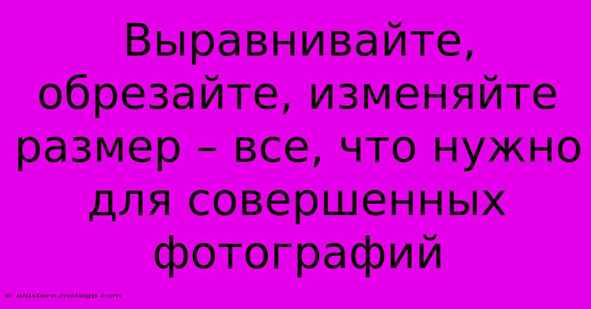 Выравнивайте, Обрезайте, Изменяйте Размер – Все, Что Нужно Для Совершенных Фотографий