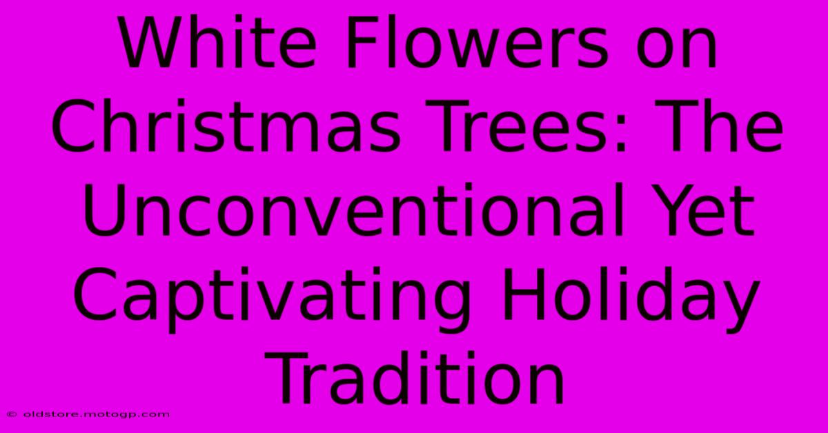 White Flowers On Christmas Trees: The Unconventional Yet Captivating Holiday Tradition