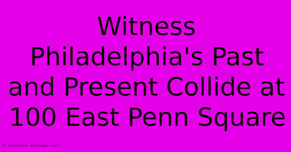 Witness Philadelphia's Past And Present Collide At 100 East Penn Square