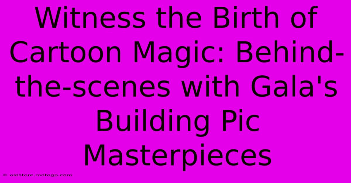 Witness The Birth Of Cartoon Magic: Behind-the-scenes With Gala's Building Pic Masterpieces