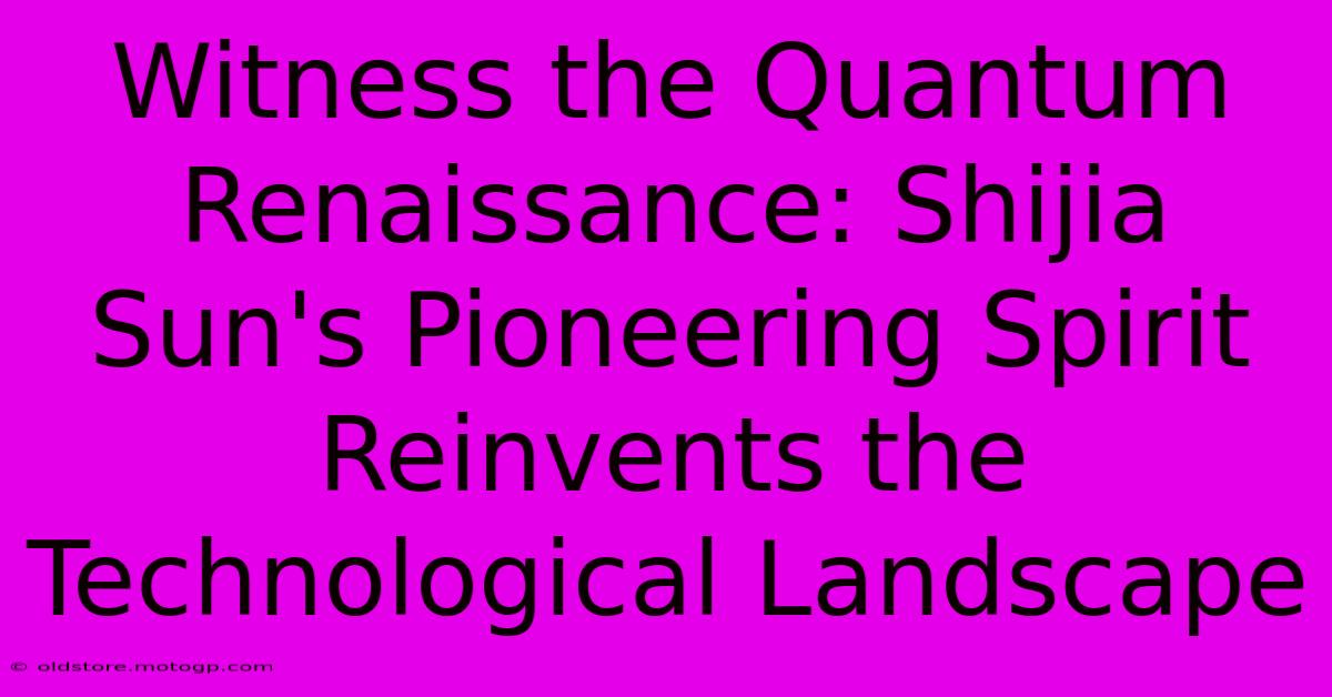 Witness The Quantum Renaissance: Shijia Sun's Pioneering Spirit Reinvents The Technological Landscape