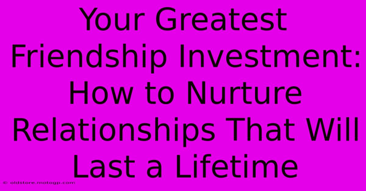 Your Greatest Friendship Investment: How To Nurture Relationships That Will Last A Lifetime